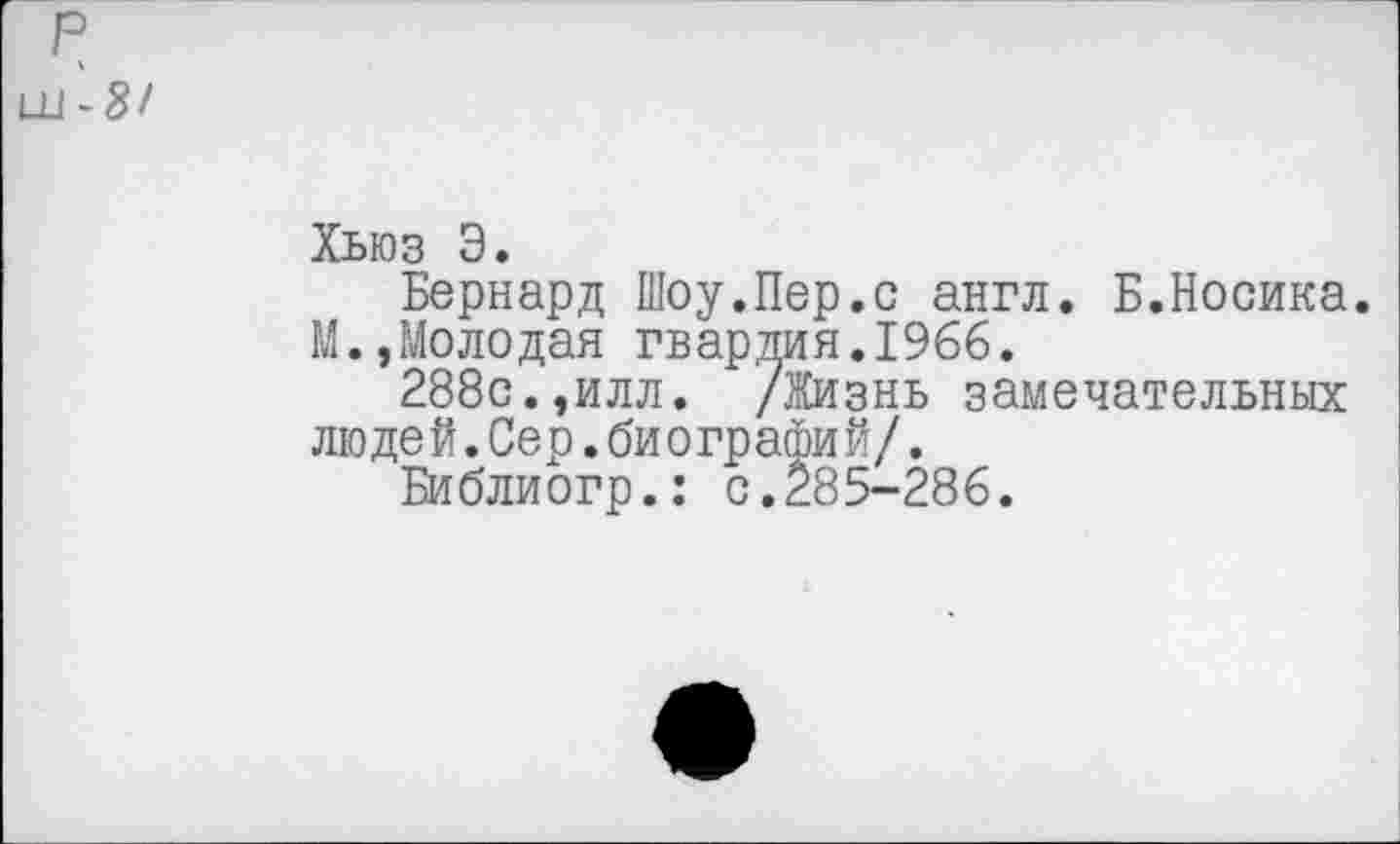 ﻿р
ш-8/
Хьюз Э.
Бернард Шоу.Пер.с англ. Б.Носика.
М.,Молодая гвардия.1966.
288с.,илл. /Жизнь замечательных люде й.Сер.би ографи й/.
Библиогр.: с.285-286.